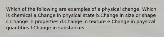 Which of the following are examples of a physical change. Which is chemical a.Change in physical state b.Change in size or shape c.Change in properties d.Change in texture e.Change in physical quantities f.Change in substances