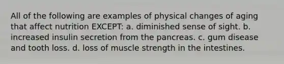 All of the following are examples of physical changes of aging that affect nutrition EXCEPT: a. diminished sense of sight. b. increased insulin secretion from the pancreas. c. gum disease and tooth loss. d. loss of muscle strength in the intestines.