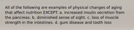 All of the following are examples of physical changes of aging that affect nutrition EXCEPT: a. increased insulin secretion from <a href='https://www.questionai.com/knowledge/kITHRba4Cd-the-pancreas' class='anchor-knowledge'>the pancreas</a>. b. diminished sense of sight. c. loss of muscle strength in the intestines. d. gum disease and tooth loss