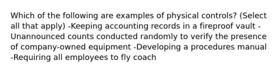 Which of the following are examples of physical controls? (Select all that apply) -Keeping accounting records in a fireproof vault -Unannounced counts conducted randomly to verify the presence of company-owned equipment -Developing a procedures manual -Requiring all employees to fly coach