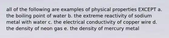 all of the following are examples of physical properties EXCEPT a. the boiling point of water b. the extreme reactivity of sodium metal with water c. the electrical conductivity of copper wire d. the density of neon gas e. the density of mercury metal