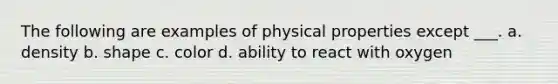 The following are examples of physical properties except ___. a. density b. shape c. color d. ability to react with oxygen