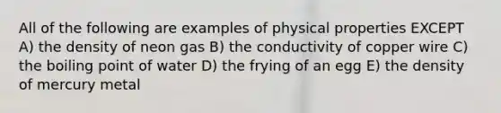 All of the following are examples of physical properties EXCEPT A) the density of neon gas B) the conductivity of copper wire C) the boiling point of water D) the frying of an egg E) the density of mercury metal