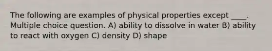 The following are examples of physical properties except ____. Multiple choice question. A) ability to dissolve in water B) ability to react with oxygen C) density D) shape