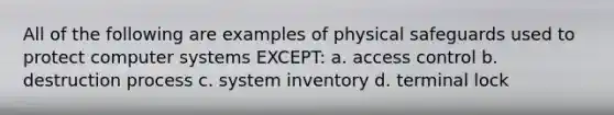 All of the following are examples of physical safeguards used to protect computer systems EXCEPT: a. access control b. destruction process c. system inventory d. terminal lock