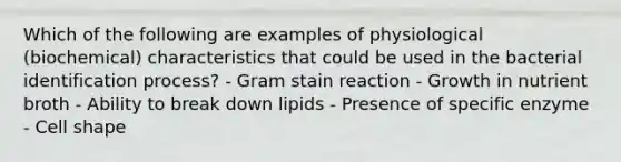 Which of the following are examples of physiological (biochemical) characteristics that could be used in the bacterial identification process? - Gram stain reaction - Growth in nutrient broth - Ability to break down lipids - Presence of specific enzyme - Cell shape