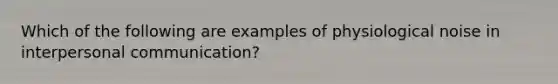 Which of the following are examples of physiological noise in <a href='https://www.questionai.com/knowledge/kYcZI9dsWF-interpersonal-communication' class='anchor-knowledge'>interpersonal communication</a>?