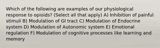 Which of the following are examples of our physiological response to opioids? (Select all that apply) A) Inhibition of painful stimuli B) Modulation of GI tract C) Modulation of Endocrine system D) Modulation of Autonomic system E) Emotional regulation F) Modulation of cognitive processes like learning and memory