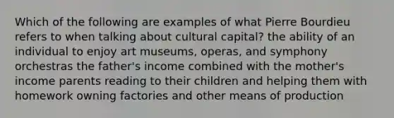 Which of the following are examples of what Pierre Bourdieu refers to when talking about cultural capital? the ability of an individual to enjoy art museums, operas, and symphony orchestras the father's income combined with the mother's income parents reading to their children and helping them with homework owning factories and other means of production