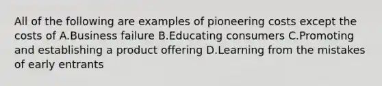 All of the following are examples of pioneering costs except the costs of A.Business failure B.Educating consumers C.Promoting and establishing a product offering D.Learning from the mistakes of early entrants