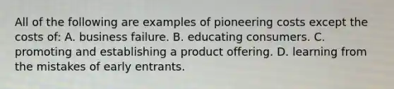 All of the following are examples of pioneering costs except the costs of: A. business failure. B. educating consumers. C. promoting and establishing a product offering. D. learning from the mistakes of early entrants.