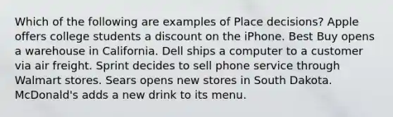 Which of the following are examples of Place decisions? Apple offers college students a discount on the iPhone. Best Buy opens a warehouse in California. Dell ships a computer to a customer via air freight. Sprint decides to sell phone service through Walmart stores. Sears opens new stores in South Dakota. McDonald's adds a new drink to its menu.