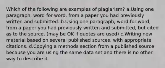 Which of the following are examples of plagiarism? a.Using one paragraph, word-for-word, from a paper you had previously written and submitted. b.Using one paragraph, word-for-word, from a paper you had previously written and submitted, but cited as to the source. (may be OK if quotes are used) c.Writing new material based on several published sources, with appropriate citations. d.Copying a methods section from a published source because you are using the same data set and there is no other way to describe it.