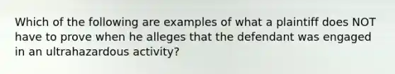 Which of the following are examples of what a plaintiff does NOT have to prove when he alleges that the defendant was engaged in an ultrahazardous activity?