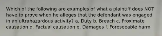 Which of the following are examples of what a plaintiff does NOT have to prove when he alleges that the defendant was engaged in an ultrahazardous activity? a. Duty b. Breach c. Proximate causation d. Factual causation e. Damages f. Foreseeable harm