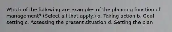 Which of the following are examples of the planning function of management? (Select all that apply.) a. Taking action b. Goal setting c. Assessing the present situation d. Setting the plan