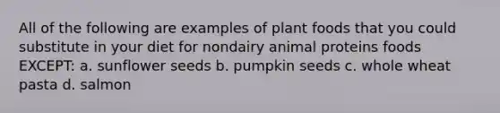 All of the following are examples of plant foods that you could substitute in your diet for nondairy animal proteins foods EXCEPT: a. sunflower seeds b. pumpkin seeds c. whole wheat pasta d. salmon