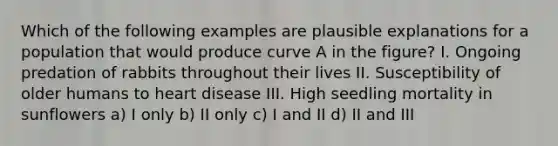 Which of the following examples are plausible explanations for a population that would produce curve A in the figure? I. Ongoing predation of rabbits throughout their lives II. Susceptibility of older humans to heart disease III. High seedling mortality in sunflowers a) I only b) II only c) I and II d) II and III