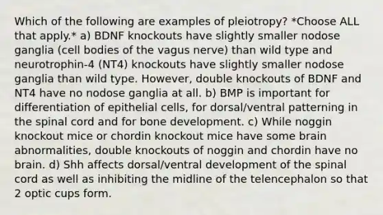 Which of the following are examples of pleiotropy? *Choose ALL that apply.* a) BDNF knockouts have slightly smaller nodose ganglia (cell bodies of the vagus nerve) than wild type and neurotrophin-4 (NT4) knockouts have slightly smaller nodose ganglia than wild type. However, double knockouts of BDNF and NT4 have no nodose ganglia at all. b) BMP is important for differentiation of epithelial cells, for dorsal/ventral patterning in <a href='https://www.questionai.com/knowledge/kkAfzcJHuZ-the-spinal-cord' class='anchor-knowledge'>the spinal cord</a> and for <a href='https://www.questionai.com/knowledge/k5keL4Exkf-bone-development' class='anchor-knowledge'>bone development</a>. c) While noggin knockout mice or chordin knockout mice have some brain abnormalities, double knockouts of noggin and chordin have no brain. d) Shh affects dorsal/ventral development of the spinal cord as well as inhibiting the midline of the telencephalon so that 2 optic cups form.