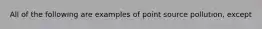 All of the following are examples of point source pollution, except