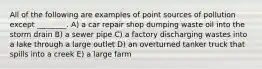 All of the following are examples of point sources of pollution except ________. A) a car repair shop dumping waste oil into the storm drain B) a sewer pipe C) a factory discharging wastes into a lake through a large outlet D) an overturned tanker truck that spills into a creek E) a large farm