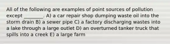 All of the following are examples of point sources of pollution except ________. A) a car repair shop dumping waste oil into the storm drain B) a sewer pipe C) a factory discharging wastes into a lake through a large outlet D) an overturned tanker truck that spills into a creek E) a large farm