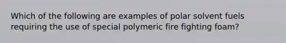 Which of the following are examples of polar solvent fuels requiring the use of special polymeric fire fighting foam?