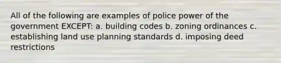 All of the following are examples of police power of the government EXCEPT: a. building codes b. zoning ordinances c. establishing land use planning standards d. imposing deed restrictions