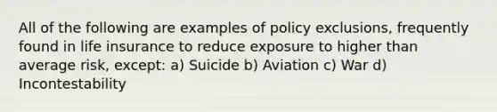 All of the following are examples of policy exclusions, frequently found in life insurance to reduce exposure to higher than average risk, except: a) Suicide b) Aviation c) War d) Incontestability