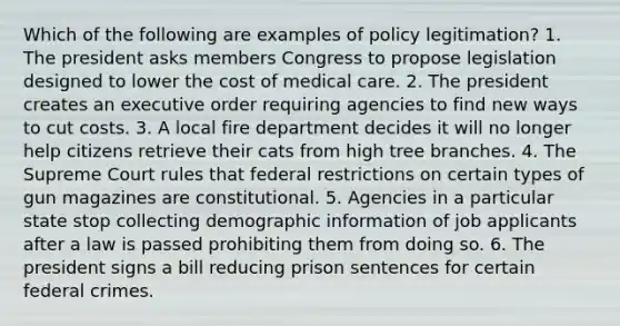 Which of the following are examples of policy legitimation? 1. The president asks members Congress to propose legislation designed to lower the cost of medical care. 2. The president creates an executive order requiring agencies to find new ways to cut costs. 3. A local fire department decides it will no longer help citizens retrieve their cats from high tree branches. 4. The Supreme Court rules that federal restrictions on certain types of gun magazines are constitutional. 5. Agencies in a particular state stop collecting demographic information of job applicants after a law is passed prohibiting them from doing so. 6. The president signs a bill reducing prison sentences for certain federal crimes.