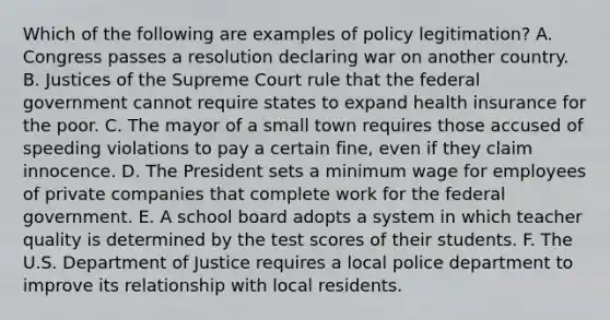 Which of the following are examples of policy legitimation? A. Congress passes a resolution declaring war on another country. B. Justices of the Supreme Court rule that the federal government cannot require states to expand health insurance for the poor. C. The mayor of a small town requires those accused of speeding violations to pay a certain fine, even if they claim innocence. D. The President sets a minimum wage for employees of private companies that complete work for the federal government. E. A school board adopts a system in which teacher quality is determined by the test scores of their students. F. The U.S. Department of Justice requires a local police department to improve its relationship with local residents.