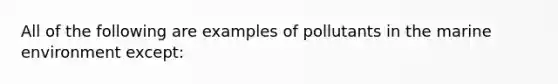 All of the following are examples of pollutants in the marine environment except: