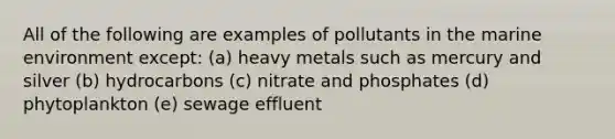 All of the following are examples of pollutants in the marine environment except: (a) heavy metals such as mercury and silver (b) hydrocarbons (c) nitrate and phosphates (d) phytoplankton (e) sewage effluent