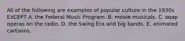 All of the following are examples of popular culture in the 1930s EXCEPT A. the Federal Music Program. B. movie musicals. C .soap operas on the radio. D. the Swing Era and big bands. E. animated cartoons.