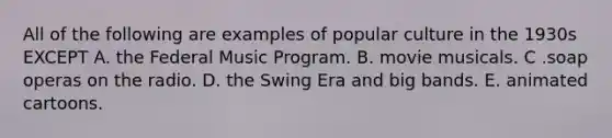 All of the following are examples of popular culture in the 1930s EXCEPT A. the Federal Music Program. B. movie musicals. C .soap operas on the radio. D. the Swing Era and big bands. E. animated cartoons.