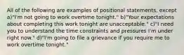 All of the following are examples of positional statements, except a)"I'm not going to work overtime tonight." b)"Your expectations about completing this work tonight are unacceptable." c)"I need you to understand the time constraints and pressures I'm under right now." d)"I'm going to file a grievance if you require me to work overtime tonight."