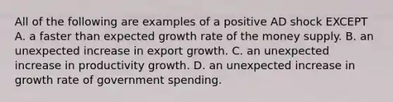 All of the following are examples of a positive AD shock EXCEPT A. a faster than expected growth rate of the money supply. B. an unexpected increase in export growth. C. an unexpected increase in productivity growth. D. an unexpected increase in growth rate of government spending.