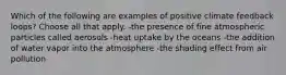 Which of the following are examples of positive climate feedback loops? Choose all that apply. -the presence of fine atmospheric particles called aerosols -heat uptake by the oceans -the addition of water vapor into the atmosphere -the shading effect from air pollution