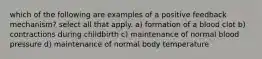 which of the following are examples of a positive feedback mechanism? select all that apply. a) formation of a blood clot b) contractions during childbirth c) maintenance of normal blood pressure d) maintenance of normal body temperature