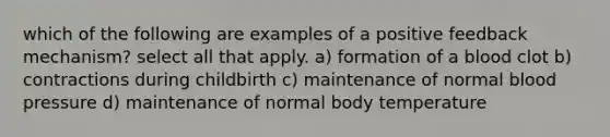 which of the following are examples of a positive feedback mechanism? select all that apply. a) formation of a blood clot b) contractions during childbirth c) maintenance of normal blood pressure d) maintenance of normal body temperature