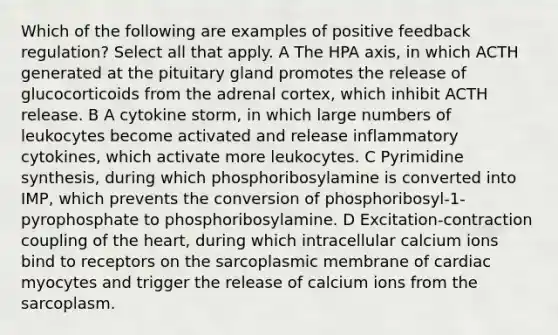 Which of the following are examples of positive feedback regulation? Select all that apply. A The HPA axis, in which ACTH generated at the pituitary gland promotes the release of glucocorticoids from the adrenal cortex, which inhibit ACTH release. B A cytokine storm, in which large numbers of leukocytes become activated and release inflammatory cytokines, which activate more leukocytes. C Pyrimidine synthesis, during which phosphoribosylamine is converted into IMP, which prevents the conversion of phosphoribosyl-1-pyrophosphate to phosphoribosylamine. D Excitation-contraction coupling of <a href='https://www.questionai.com/knowledge/kya8ocqc6o-the-heart' class='anchor-knowledge'>the heart</a>, during which intracellular calcium ions bind to receptors on the sarcoplasmic membrane of cardiac myocytes and trigger the release of calcium ions from the sarcoplasm.