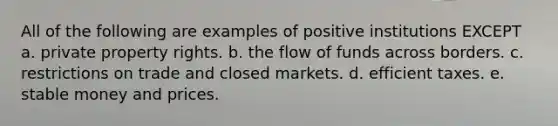 All of the following are examples of positive institutions EXCEPT a. private property rights. b. the flow of funds across borders. c. restrictions on trade and closed markets. d. efficient taxes. e. stable money and prices.