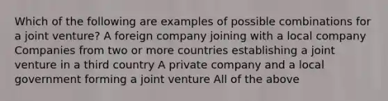 Which of the following are examples of possible combinations for a joint venture? A foreign company joining with a local company Companies from two or more countries establishing a joint venture in a third country A private company and a local government forming a joint venture All of the above