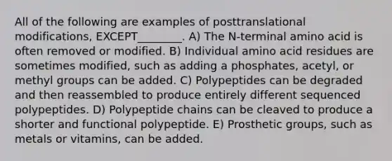 All of the following are examples of posttranslational modifications, EXCEPT________. A) The N-terminal amino acid is often removed or modified. B) Individual amino acid residues are sometimes modified, such as adding a phosphates, acetyl, or methyl groups can be added. C) Polypeptides can be degraded and then reassembled to produce entirely different sequenced polypeptides. D) Polypeptide chains can be cleaved to produce a shorter and functional polypeptide. E) Prosthetic groups, such as metals or vitamins, can be added.