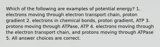 Which of the following are examples of potential energy? 1. electrons moving through electron transport chain, proton gradient 2. electrons in chemical bonds, proton gradient, ATP 3. protons moving through ATPase, ATP 4. electrons moving through the electron transport chain, and protons moving through ATPase 5. All answer choices are correct.