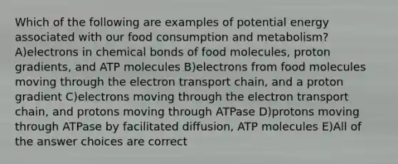 Which of the following are examples of potential energy associated with our food consumption and metabolism? A)electrons in chemical bonds of food molecules, proton gradients, and ATP molecules B)electrons from food molecules moving through the electron transport chain, and a proton gradient C)electrons moving through the electron transport chain, and protons moving through ATPase D)protons moving through ATPase by facilitated diffusion, ATP molecules E)All of the answer choices are correct