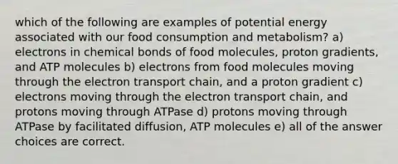 which of the following are examples of potential energy associated with our food consumption and metabolism? a) electrons in chemical bonds of food molecules, proton gradients, and ATP molecules b) electrons from food molecules moving through <a href='https://www.questionai.com/knowledge/k57oGBr0HP-the-electron-transport-chain' class='anchor-knowledge'>the electron transport chain</a>, and a proton gradient c) electrons moving through the electron transport chain, and protons moving through ATPase d) protons moving through ATPase by facilitated diffusion, ATP molecules e) all of the answer choices are correct.