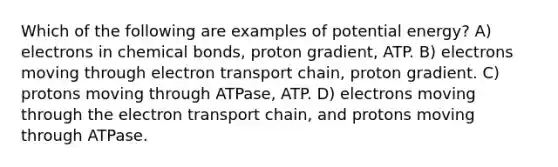 Which of the following are examples of potential energy? A) electrons in chemical bonds, proton gradient, ATP. B) electrons moving through electron transport chain, proton gradient. C) protons moving through ATPase, ATP. D) electrons moving through the electron transport chain, and protons moving through ATPase.