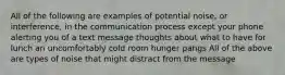 All of the following are examples of potential noise, or interference, in the communication process except your phone alerting you of a text message thoughts about what to have for lunch an uncomfortably cold room hunger pangs All of the above are types of noise that might distract from the message