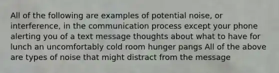 All of the following are examples of potential noise, or interference, in <a href='https://www.questionai.com/knowledge/kTysIo37id-the-communication-process' class='anchor-knowledge'>the communication process</a> except your phone alerting you of a text message thoughts about what to have for lunch an uncomfortably cold room hunger pangs All of the above are types of noise that might distract from the message